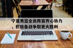 关于宁夏男篮全员阵容齐心协力，积极备战争取更大胜利的信息